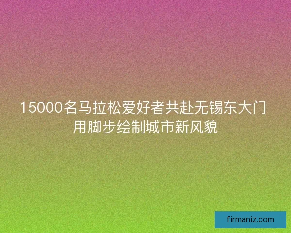 15000名马拉松爱好者共赴无锡东大门 用脚步绘制城市新风貌