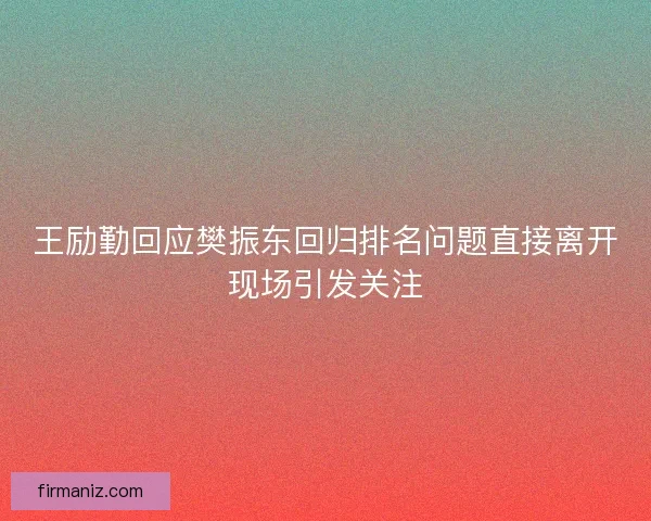 王励勤回应樊振东回归排名问题直接离开现场引发关注 王励勤回应樊振东回归排名问题直接离开现场引发关注