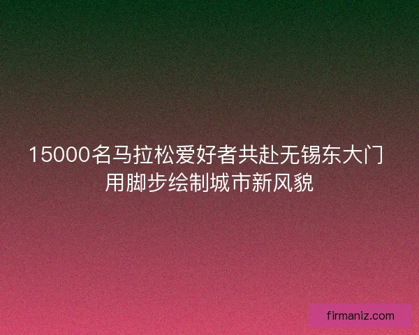 15000名马拉松爱好者共赴无锡东大门 用脚步绘制城市新风貌 15000名马拉松爱好者共赴无锡东大门 用脚步绘制城市新风貌