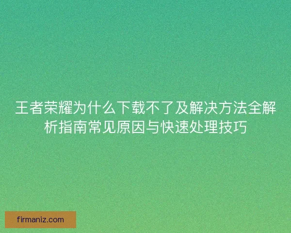 王者荣耀为什么下载不了及解决方法全解析指南常见原因与快速处理技巧