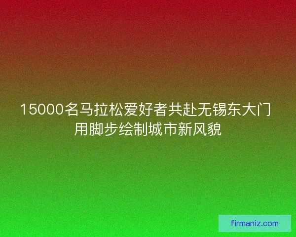15000名马拉松爱好者共赴无锡东大门 用脚步绘制城市新风貌 15000名马拉松爱好者共赴无锡东大门 用脚步绘制城市新风貌