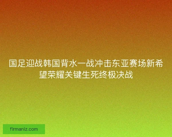 国足迎战韩国背水一战冲击东亚赛场新希望荣耀关键生死终极决战 国足迎战韩国背水一战冲击东亚赛场新希望荣耀关键生死终极决战