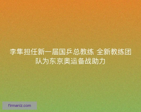 李隼担任新一届国乒总教练 全新教练团队为东京奥运备战助力 李隼担任新一届国乒总教练 全新教练团队为东京奥运备战助力