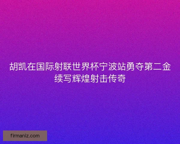 胡凯在国际射联世界杯宁波站勇夺第二金续写辉煌射击传奇 胡凯在国际射联世界杯宁波站勇夺第二金续写辉煌射击传奇