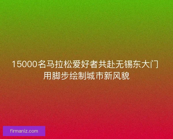 15000名马拉松爱好者共赴无锡东大门 用脚步绘制城市新风貌 15000名马拉松爱好者共赴无锡东大门 用脚步绘制城市新风貌