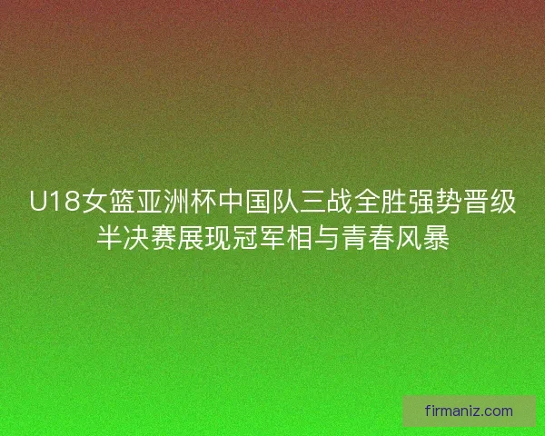 U18女篮亚洲杯中国队三战全胜强势晋级半决赛展现冠军相与青春风暴