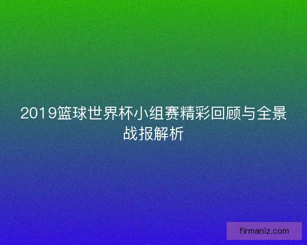2019篮球世界杯小组赛精彩回顾与全景战报解析