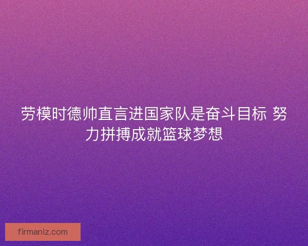劳模时德帅直言进国家队是奋斗目标 努力拼搏成就篮球梦想 劳模时德帅直言进国家队是奋斗目标 努力拼搏成就篮球梦想