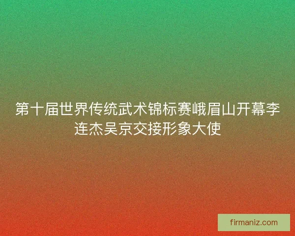 第十届世界传统武术锦标赛峨眉山开幕李连杰吴京交接形象大使 第十届世界传统武术锦标赛峨眉山开幕李连杰吴京交接形象大使