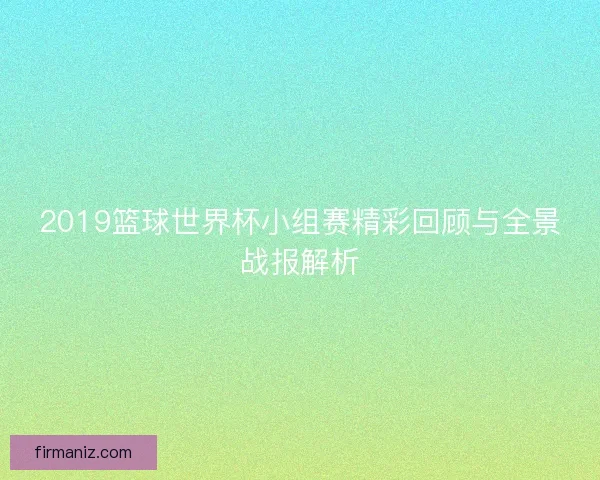 2019篮球世界杯小组赛精彩回顾与全景战报解析
